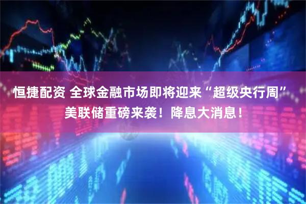 恒捷配资 全球金融市场即将迎来“超级央行周” 美联储重磅来袭！降息大消息！
