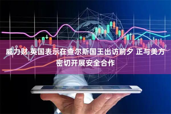 威力财 英国表示在查尔斯国王出访前夕 正与美方密切开展安全合作