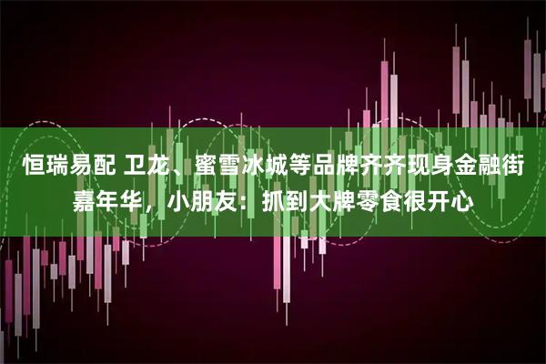 恒瑞易配 卫龙、蜜雪冰城等品牌齐齐现身金融街嘉年华，小朋友：抓到大牌零食很开心